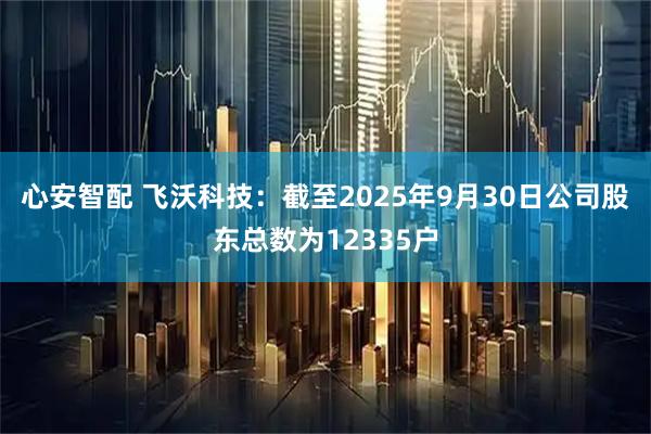 心安智配 飞沃科技：截至2025年9月30日公司股东总数为12335户
