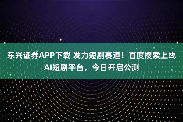 东兴证券APP下载 发力短剧赛道！百度搜索上线AI短剧平台，今日开启公测