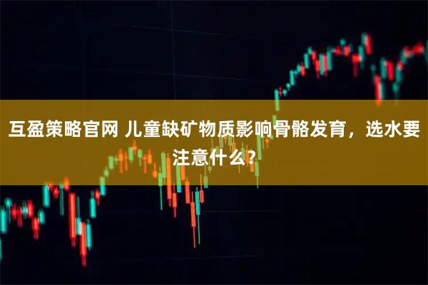 互盈策略官网 儿童缺矿物质影响骨骼发育，选水要注意什么？