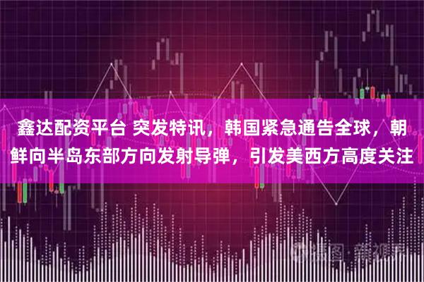 鑫达配资平台 突发特讯，韩国紧急通告全球，朝鲜向半岛东部方向发射导弹，引发美西方高度关注