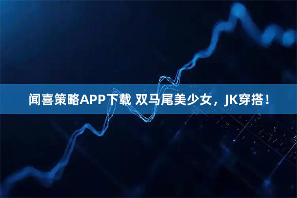 闻喜策略APP下载 双马尾美少女，JK穿搭！