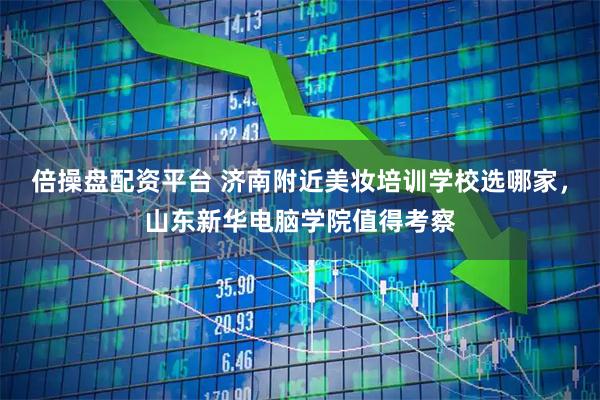 倍操盘配资平台 济南附近美妆培训学校选哪家，山东新华电脑学院值得考察