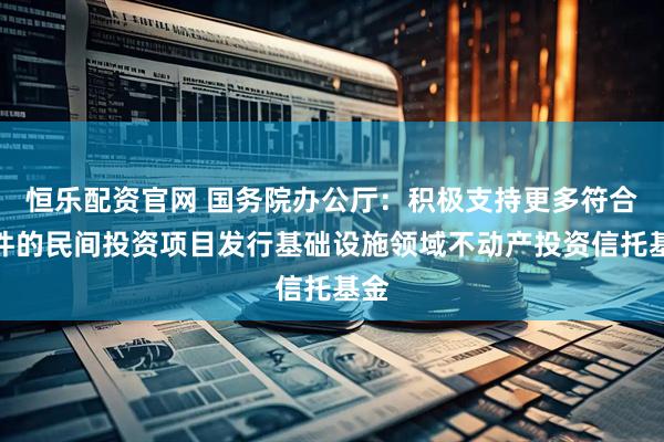 恒乐配资官网 国务院办公厅：积极支持更多符合条件的民间投资项目发行基础设施领域不动产投资信托基金