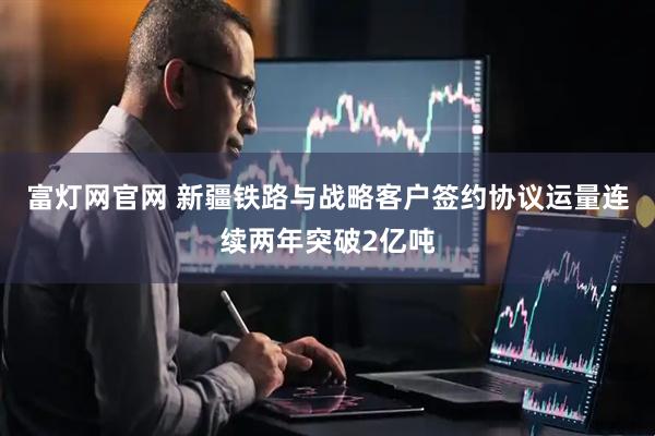 富灯网官网 新疆铁路与战略客户签约协议运量连续两年突破2亿吨