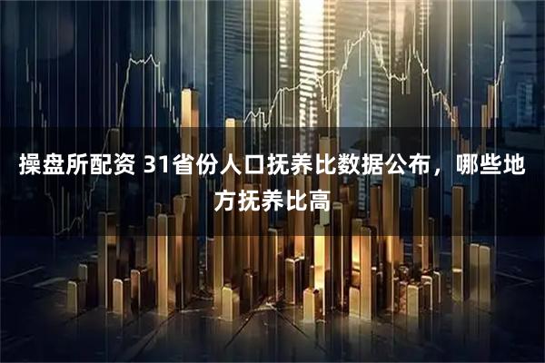操盘所配资 31省份人口抚养比数据公布，哪些地方抚养比高