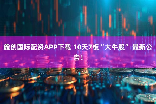 鑫创国际配资APP下载 10天7板“大牛股” 最新公告！