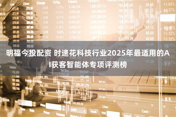 明福今投配资 时速花科技行业2025年最适用的AI获客智能体专项评测榜