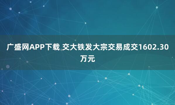 广盛网APP下载 交大铁发大宗交易成交1602.30万元