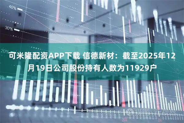 可米隆配资APP下载 信德新材：截至2025年12月19日公司股份持有人数为11929户