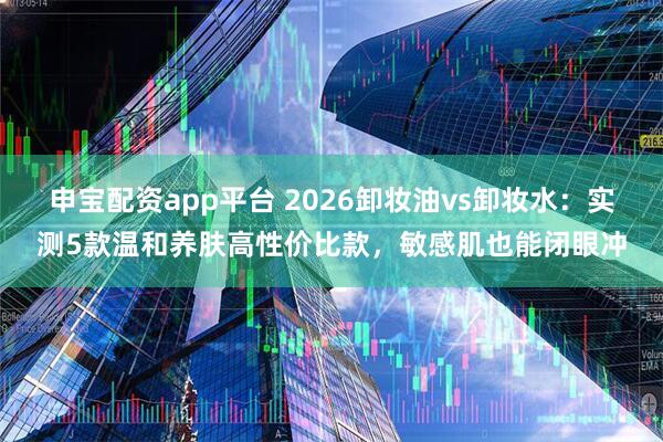 申宝配资app平台 2026卸妆油vs卸妆水：实测5款温和养肤高性价比款，敏感肌也能闭眼冲