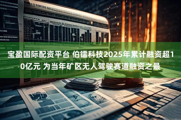 宝盈国际配资平台 伯镭科技2025年累计融资超10亿元 为当年矿区无人驾驶赛道融资之最