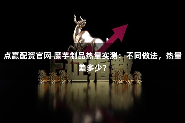 点赢配资官网 魔芋制品热量实测：不同做法，热量差多少？