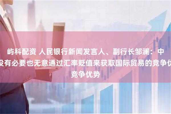 屿科配资 人民银行新闻发言人、副行长邹澜：中国没有必要也无意通过汇率贬值来获取国际贸易的竞争优势