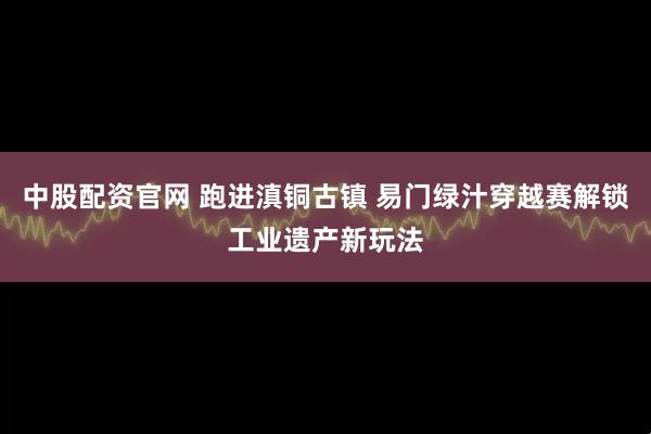 中股配资官网 跑进滇铜古镇 易门绿汁穿越赛解锁工业遗产新玩法