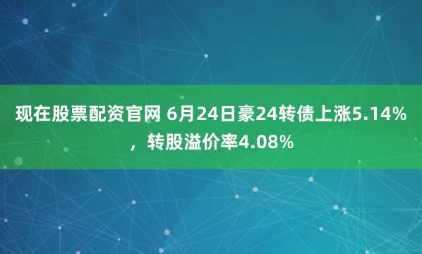 现在股票配资官网 6月24日豪24转债上涨5.14%，转股溢价率4.08%
