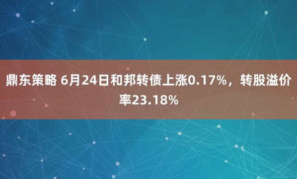 鼎东策略 6月24日和邦转债上涨0.17%，转股溢价率23.18%