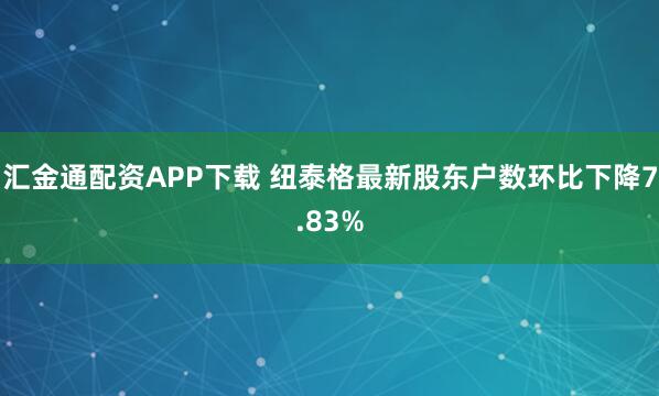 汇金通配资APP下载 纽泰格最新股东户数环比下降7.83%