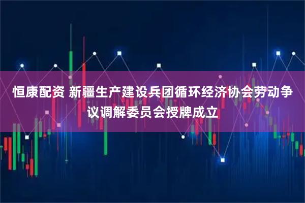 恒康配资 新疆生产建设兵团循环经济协会劳动争议调解委员会授牌成立