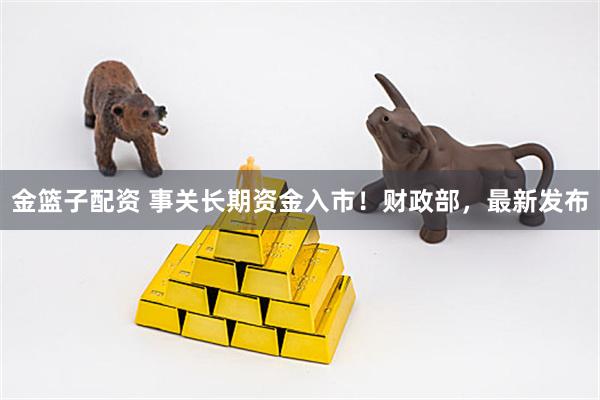 金篮子配资 事关长期资金入市！财政部，最新发布