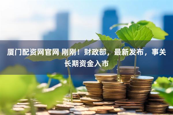 厦门配资网官网 刚刚！财政部，最新发布，事关长期资金入市