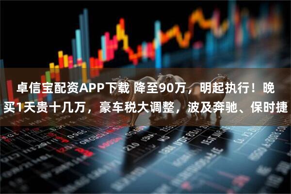 卓信宝配资APP下载 降至90万，明起执行！晚买1天贵十几万，豪车税大调整，波及奔驰、保时捷