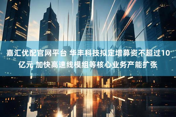 嘉汇优配官网平台 华丰科技拟定增募资不超过10亿元 加快高速线模组等核心业务产能扩张