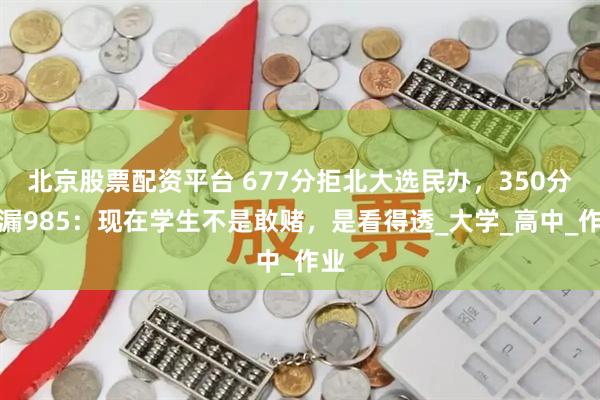 北京股票配资平台 677分拒北大选民办，350分捡漏985：现在学生不是敢赌，是看得透_大学_高中_作业