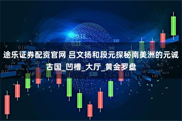 途乐证券配资官网 吕文扬和段元探秘南美洲的元诚古国_凹槽_大厅_黄金罗盘