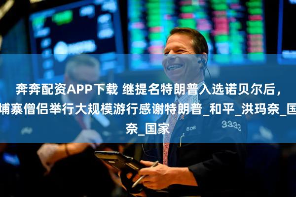 奔奔配资APP下载 继提名特朗普入选诺贝尔后，柬埔寨僧侣举行大规模游行感谢特朗普_和平_洪玛奈_国家