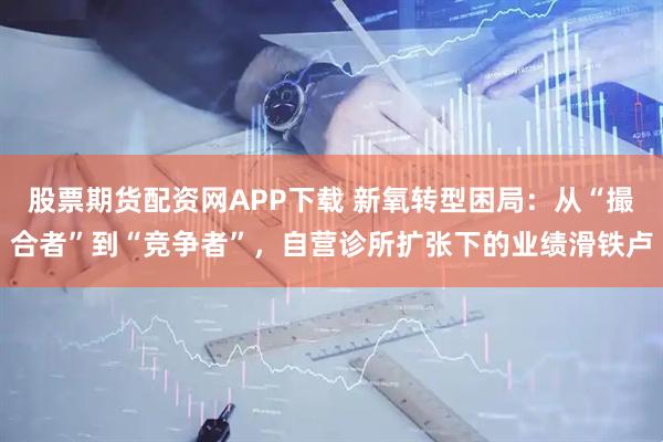 股票期货配资网APP下载 新氧转型困局：从“撮合者”到“竞争者”，自营诊所扩张下的业绩滑铁卢